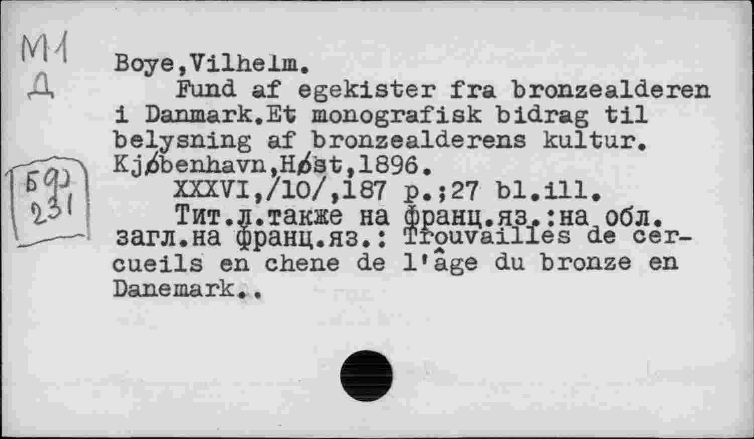 ﻿М4 д
Boye,Vilhelm.
Fund af egekister fra bronzeaideren і Danmark.Et monografisk bidrag til belysning af bronzeaiderens kultur. Kjj6benhavn,H/6st,1896.
XXXVI,/10/,187 p.;27 bl.ill.
Тит.л.также на франц.яз.:на обл. загл.на франц.яз.: Trouvailles de cercueils en ebene de l’âge du bronze en Danemark..